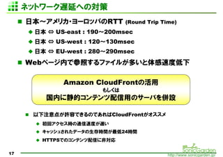 ͥåȥ`WӤؤΌ
     ձꥫ?`åѤRTT        (Round Trip Time)
      ձ ? US-east : 190200msec
      ձ ? US-west : 120130msec
      ձ ? EU-west : 280290msec
     Webک`ڤǲդե뤬तٶȵ

             Amazon CloudFrontλ
                       ⤷
         ڤ˾ĥƥäΥ`ФO

      ע㤬SݤǤΤǤCloudFront
        إrͨٶȤW
        å夵줿ǩ`rg24rg
        HTTPSǤΥƥŤ˷ǌ

17                                          http://www.sonicgarden.jp/
 