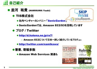 Լܽ
    K vF    (NAMIKAWA Yuuki)

     TISʽ
      ڥ٥`ѥ˩` SonicGarden
      SonicGardenǤϡAmazon EC2/S3äƤޤ

     ֥ / Twitter
      http://d.hatena.ne.jp/rx7/
       C Amazon EC2ˤĤձһԔB餷Ƥ֥˼

      http://twitter.com/namikawa/

     ĸ
      Amazon Web Services vB




1                                    http://www.sonicgarden.jp/
 