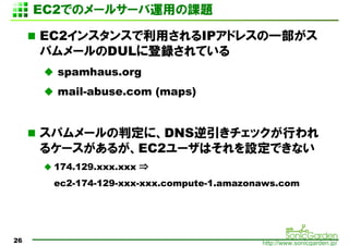2ǤΥ`륵`äο

     EC2󥹥󥹤äIPɥ쥹һ
     ѥ`DUL˵hƤ
       spamhaus.org
       mail-abuse.com (maps)


     ѥ`жˡDNSåФ
     륱`뤬EC2`ϤOǤʤ
      174.129.xxx.xxx ?
      ec2-174-129-xxx-xxx.compute-1.amazonaws.com




26                                        http://www.sonicgarden.jp/
 