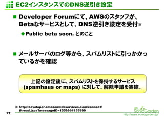 2󥹥󥹤Ǥζٱ趨

       Developer ForumˤơAWSΥåդ
       Betaʥ`ӥȤơDNSOܸ
          Public beta soon. ȤΤ


       `륵`ФΥȤ顢ѥꥹȤä
       Ƥ뤫_J


            ӛOˡѥꥹȤ򱣳֤륵`ӥ
         (spamhaus or maps) ˌơՈgʩ


      http://developer.amazonwebservices.com/connect/
       thread.jspa?messageID=155999#155999
27                                                       http://www.sonicgarden.jp/
 