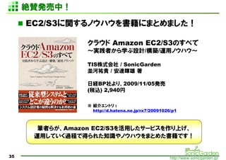 ~mkУ
     EC2/S3vΥϥˤޤȤޤ

                 饦 Amazon EC2/S3Τ٤
                 gߤѧOӋ/B/\åΥϥ

                 TISʽ / SonicGarden
                 KӵvF / _x 

                 սUBPꡢ2009/11/05k
                 (˰z) 2,940

                  B饨ȥ :
                   http://d.hatena.ne.jp/rx7/20091026/p1



       Pߤ餬Amazon EC2/S3ä`ӥϤ
      \äƤ^̤ǵä줿֪RΥϥޤȤ᤿Ǥ


35                                                   http://www.sonicgarden.jp/
 