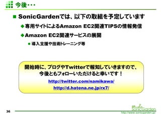 ???
     SonicGardenǤϡ¤ȡM趨Ƥޤ
       åȤˤAmazon EC2vBTIPSk
       Amazon EC2vB`ӥչ_
        ֧Ԯ似gȥ`˥󥰵




       _ʼrˡ֥Twitterǈ֪ƤޤΤǡ
          Ȥե`ҤǤ
             http://twitter.com/namikawa/
               http://d.hatena.ne.jp/rx7/




36                                          http://www.sonicgarden.jp/
 