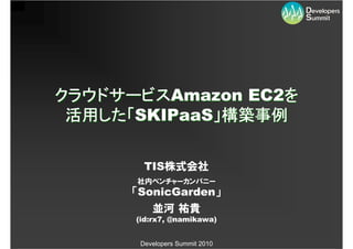 クラウドサービスAmazon EC2を
 活用した「SKIPaaS」構築事例

        TIS株式会社
      社内ベンチャーカンパニー
      「SonicGarden」
          並河 祐貴
      (id:rx7, @namikawa)


       Developers Summit 2010
 