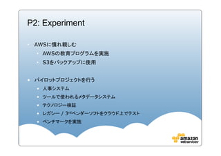 P2: Experiment

• AWSに慣れ親しむ
  • AWSの教育プログラムを実施
  • S3をバックアップに使用


• パイロットプロジェクトを行う
  • 人事システム
  • ツールで使われるメタデータシステム
  • テクノロジー検証
  • レガシー / 3rdベンダーソフトをクラウド上でテスト
  • ベンチマークを実施
 