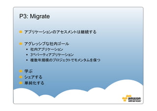 P3: Migrate

 アプリケーションのアセスメントは継続する

 アグレッシブな社内ゴール
   社内アプリケーション
   3rdパーティアプリケーション
   複数年規模のプロジェクトでモメンタムを保つ

 学ぶ
 シェアする
 単純化する
 