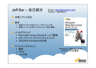 Jeff Bar – 自己紹介         Email: jbarr@amazon.com
                        Twitter: @jeffbarr

 米国シアトル在住

 教育
   米国アメリカン大学コンピュータサイエンス卒
   米国ワシントン大学ディジタルメディア修士課程

 バックグラウンド
   Microsoft Visual Studio
                    Studioチームで開発
   スタートアップ、VCでコンサルティング
   2002年からAmazonの社員

 エバンジェリストとして
   講演                              「Amazon Web Services
                                     ガイドブック」の著者
   ブログ
   つぶやき
 