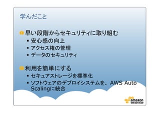 学んだこと

早い段階からセキュリティに取り組む
  安心感の向上
  アクセス権の管理
  データのセキュリティ

利用を簡単にする
  セキュアストレージを標準化
  ソフトウェアのデプロイシステムを、 AWS Auto
  Scalingに統合
 