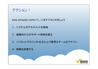 アクション！

aws.amazon.comにて、いますぐはじめましょう

1. システムのアセスメントを実施

2. 組織内からのサポート体制を確立

3. パイロットプロジェクトを立ち上げ優秀なチームをアサイン

4. 結果を評価する
 