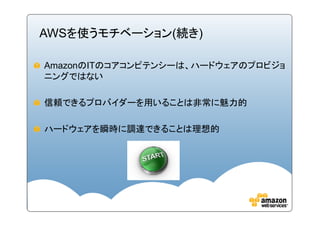 AWSを使うモチベーション(続き)

AmazonのITのコアコンピテンシーは、ハードウェアのプロビジョ
ニングではない

信頼できるプロバイダーを用いることは非常に魅力的

ハードウェアを瞬時に調達できることは理想的
 