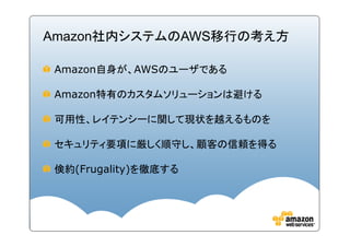 Amazon社内システムのAWS移行の考え方

 Amazon自身が、AWSのユーザである

 Amazon特有のカスタムソリューションは避ける

 可用性、レイテンシーに関して現状を越えるものを

 セキュリティ要項に厳しく順守し、顧客の信頼を得る

 倹約(Frugality)を徹底する
 
