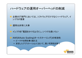 ハードウェアの運用オーバーヘッドの削減

企業のIT部門においては、ソフトウェアだけでなくハードウェア、イ
ンフラが重要

運用は非常に大事

インフラを「電話をかけるように」、いつでも使いたい

AWSのAuto Scaling(オートスケーリング)の有効性
 ピークや谷間を乗り越える
 安定したアプリケーションにおいて、高い可用性を保つ
 