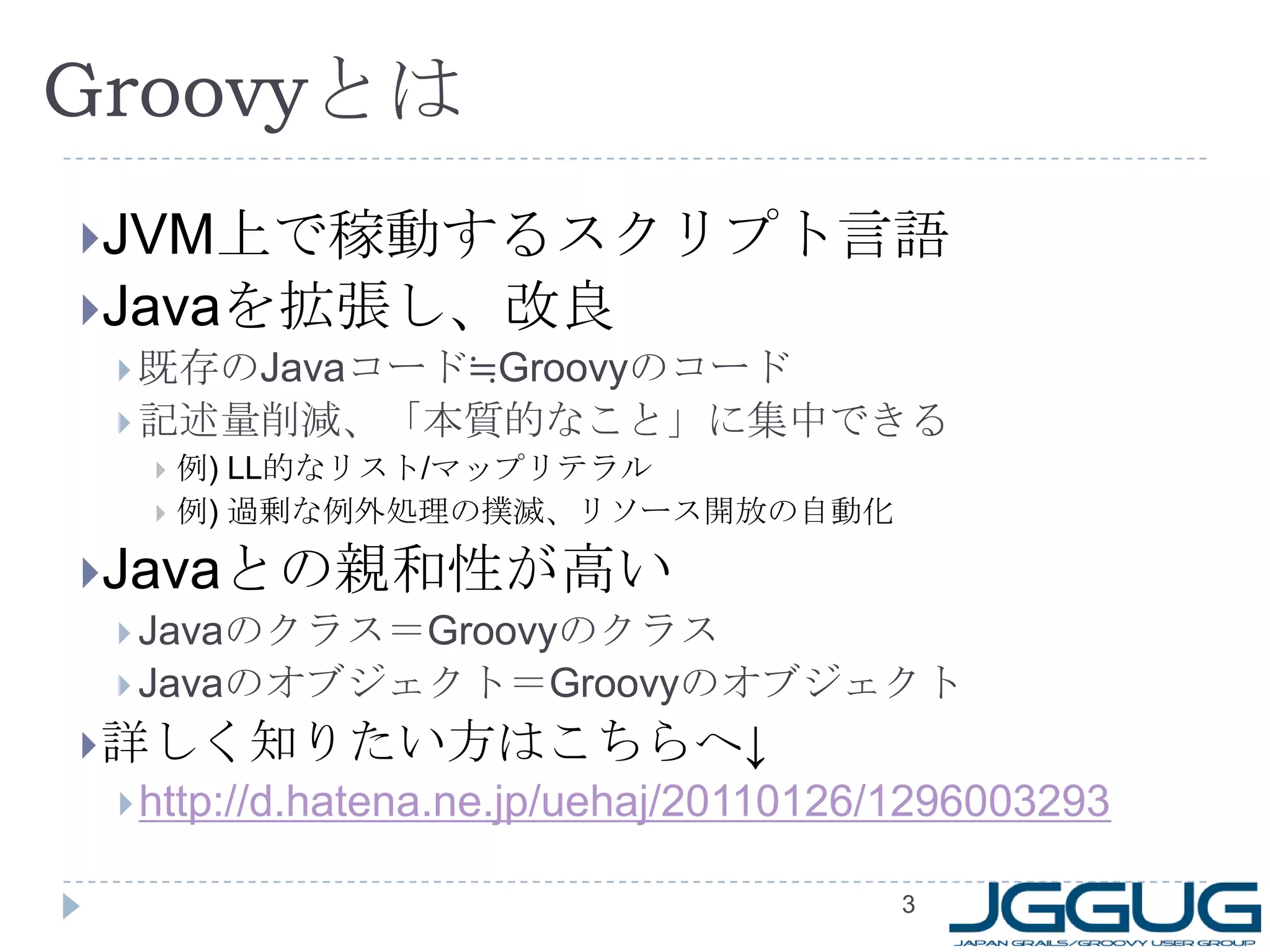 3GroovyとはJVM上で稼動するスクリプト言語Javaを拡張し、改良既存のJavaコード≒Groovyのコード記述量削減、「本質的なこと」に集中できる例)LL的なリスト/マップリテラル例) 過剰な例外処理の撲滅、リソース開放の自動化Javaとの親和性が高いJavaのクラス＝GroovyのクラスJavaのオブジェクト＝Groovyのオブジェクト詳しく知りたい方はこちらへ↓http://d.hatena.ne.jp/uehaj/20110126/1296003293