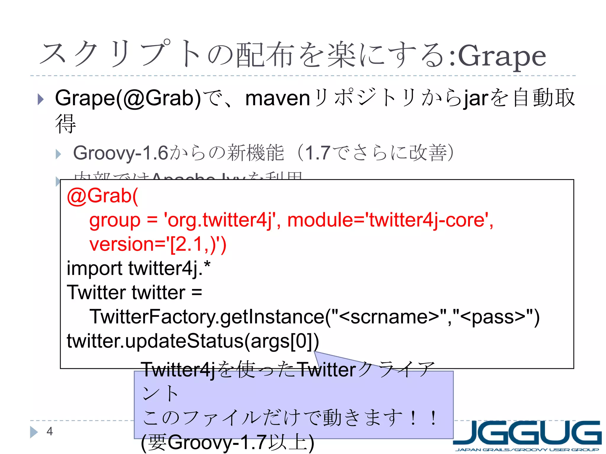 スクリプトの配布を楽にする:GrapeGrape(@Grab)で、mavenリポジトリからjarを自動取得Groovy-1.6からの新機能（1.7でさらに改善）内部ではApache Ivyを利用4@Grab(	group = 'org.twitter4j', module='twitter4j-core', version='[2.1,)')import twitter4j.*Twitter twitter = TwitterFactory.getInstance("<scrname>","<pass>")twitter.updateStatus(args[0])Twitter4jを使ったTwitterクライアントこのファイルだけで動きます！！(要Groovy-1.7以上)