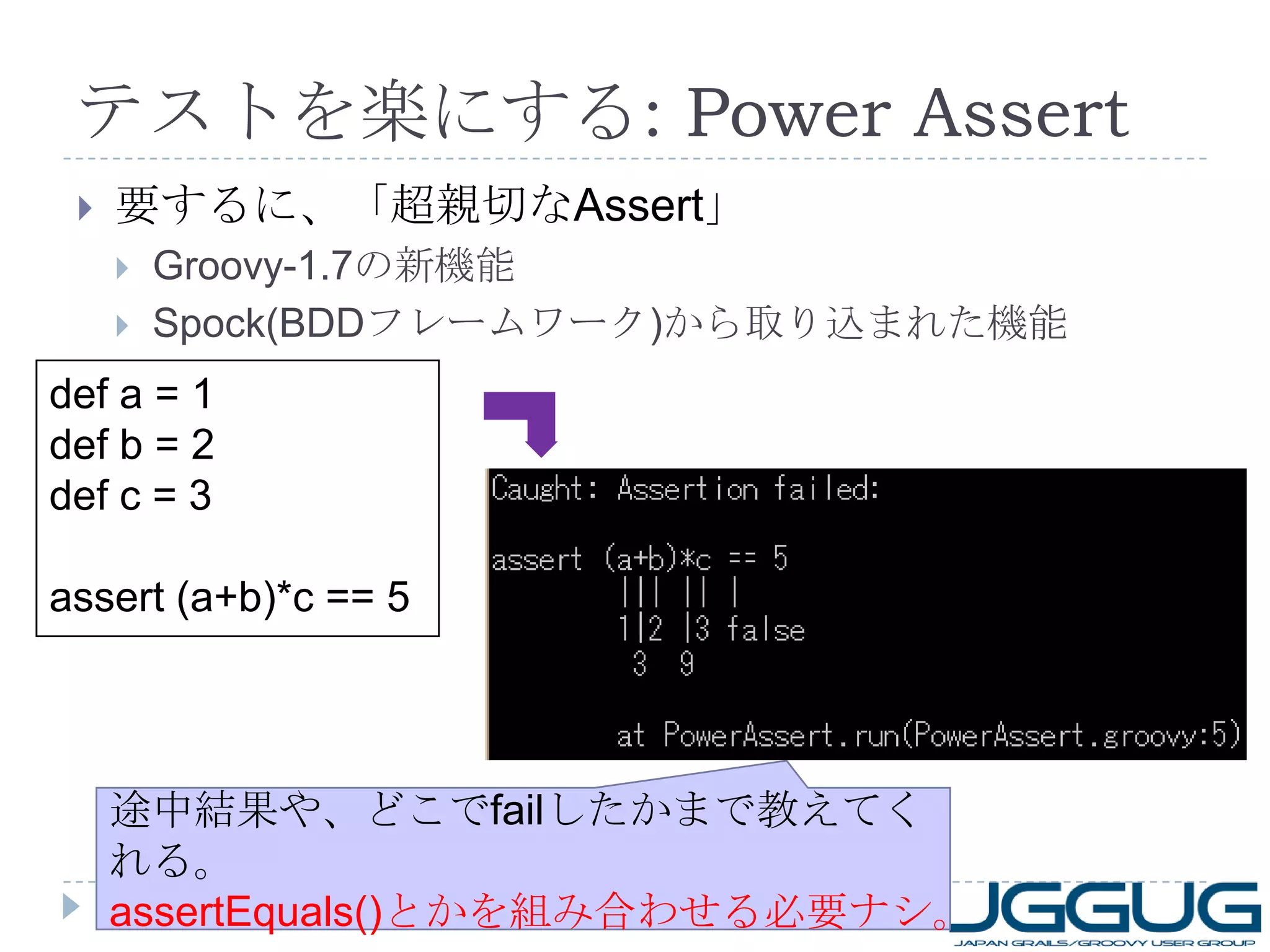 テストを楽にする: Power Assert要するに、「超親切なAssert」Groovy-1.7の新機能Spock(BDDフレームワーク)から取り込まれた機能5def a = 1def b = 2def c = 3assert (a+b)*c == 5途中結果や、どこでfailしたかまで教えてくれる。assertEquals()とかを組み合わせる必要ナシ。