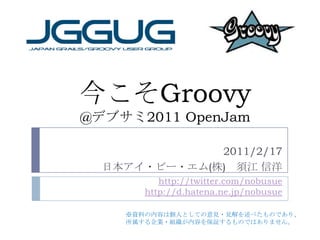 今こそGroovy@デブサミ2011 OpenJam 2011/2/17 日本アイ・ビー・エム(株)　須江 信洋 http://twitter.com/nobusuehttp://d.hatena.ne.jp/nobusue ※資料の内容は個人としての意見・見解を述べたものであり、 所属する企業・組織が内容を保証するものではありません。 