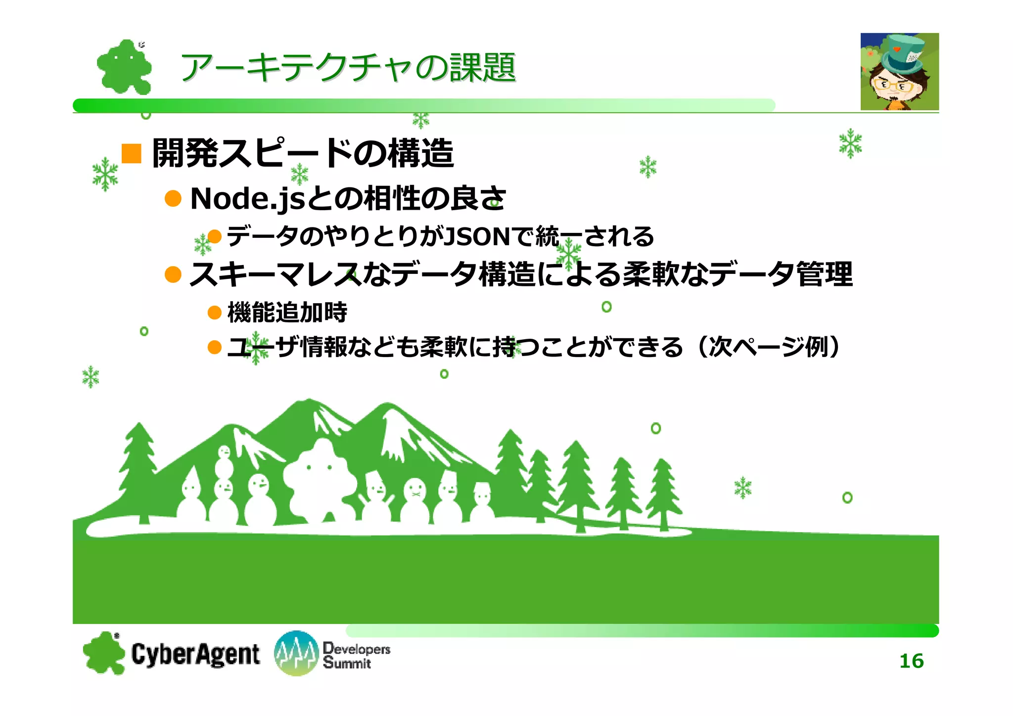 アーキテクチャの課題

開発スピードの構造
 Node.jsとの相性の良さ
  データのやりとりがJSONで統一される
 スキーマレスなデータ構造による柔軟なデータ管理
  機能追加時
  ユーザ情報なども柔軟に持つことができる（次ページ例）




                               16
 