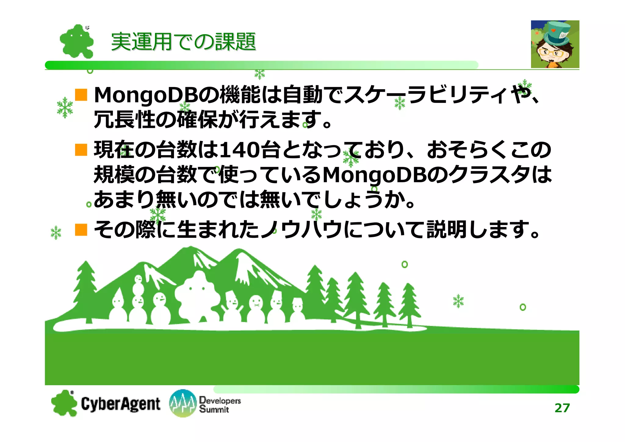実運用での課題

MongoDBの機能は自動でスケーラビリティや、
冗⻑性の確保が⾏えます。
現在の台数は140台となっており、おそらくこの
規模の台数で使っているMongoDBのクラスタは
あまり無いのでは無いでしょうか。
その際に生まれたノウハウについて説明します。




                           27
 