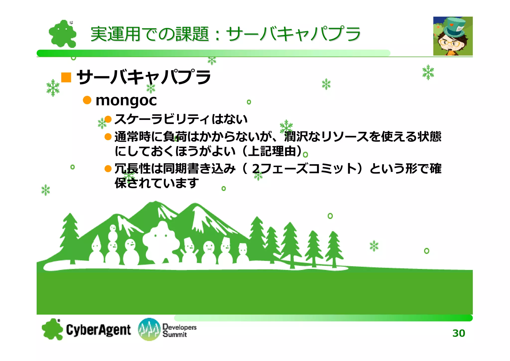 実運用での課題：サーバキャパプラ

サーバキャパプラ
 mongoc
  スケーラビリティはない
  通常時に負荷はかからないが、潤沢なリソースを使える状態
  にしておくほうがよい（上記理由）
  冗⻑性は同期書き込み（ 2フェーズコミット）という形で確
  保されています




                                 30
 