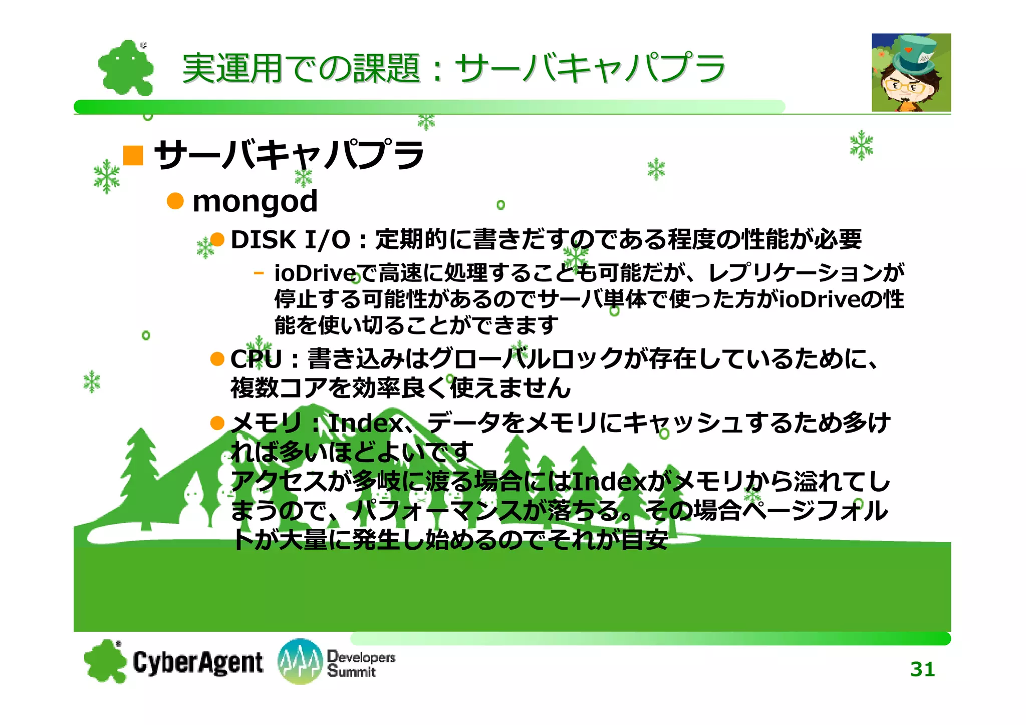 実運用での課題：サーバキャパプラ

サーバキャパプラ
 mongod
  DISK I/O：定期的に書きだすのである程度の性能が必要
   - ioDriveで⾼速に処理することも可能だが、レプリケーションが
     停止する可能性があるのでサーバ単体で使った方がioDriveの性
     能を使い切ることができます
  CPU：書き込みはグローバルロックが存在しているために、
  複数コアを効率良く使えません
  メモリ：Index、データをメモリにキャッシュするため多け
  れば多いほどよいです
  アクセスが多岐に渡る場合にはIndexがメモリから溢れてし
  まうので、パフォーマンスが落ちる。その場合ページフォル
  トが⼤量に発生し始めるのでそれが目安




                                        31
 