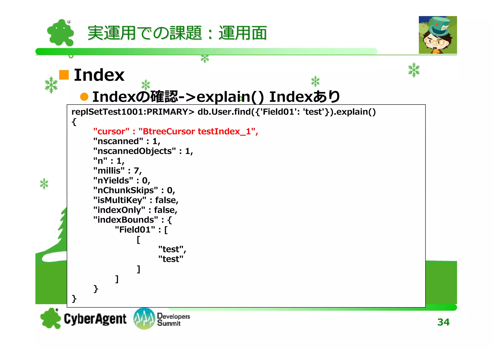 実運用での課題：運用面

Index
    Indexの確認->explain() Indexあり
replSetTest1001:PRIMARY> db.User.find({'Field01': 'test'}).explain()
{
      "cursor" : "BtreeCursor testIndex_1",
{     "nscanned" : 1,
  "_id" : "1234567889", : 1,
      "nscannedObjects"
  "userid" : "akuwano",
      "n" : 1,
  "username": :7,
      "millis"    "Akihiro Kuwano"
}     "nYields" : 0,
      "nChunkSkips" : 0,
      "isMultiKey" : false,
      "indexOnly" : false,
      "indexBounds" : {
            "Field01" : [
                 [
                      "test",
                      "test"
                 ]
            ]
      }
}

                                                                       34
 