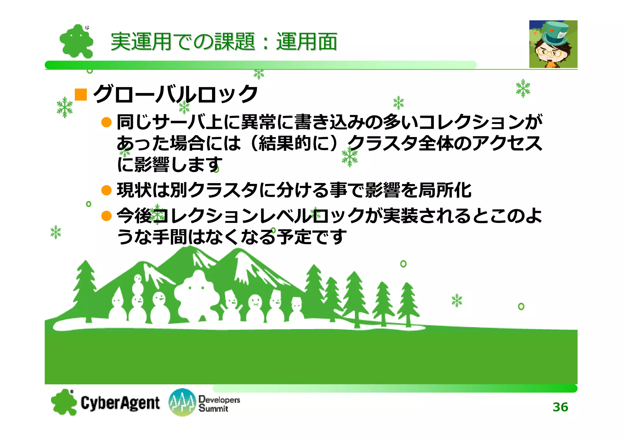 実運用での課題：運用面

グローバルロック
 同じサーバ上に異常に書き込みの多いコレクションが
 あった場合には（結果的に）クラスタ全体のアクセス
 に影響します
 現状は別クラスタに分ける事で影響を局所化
 今後コレクションレベルロックが実装されるとこのよ
 うな⼿間はなくなる予定です




                            36
 