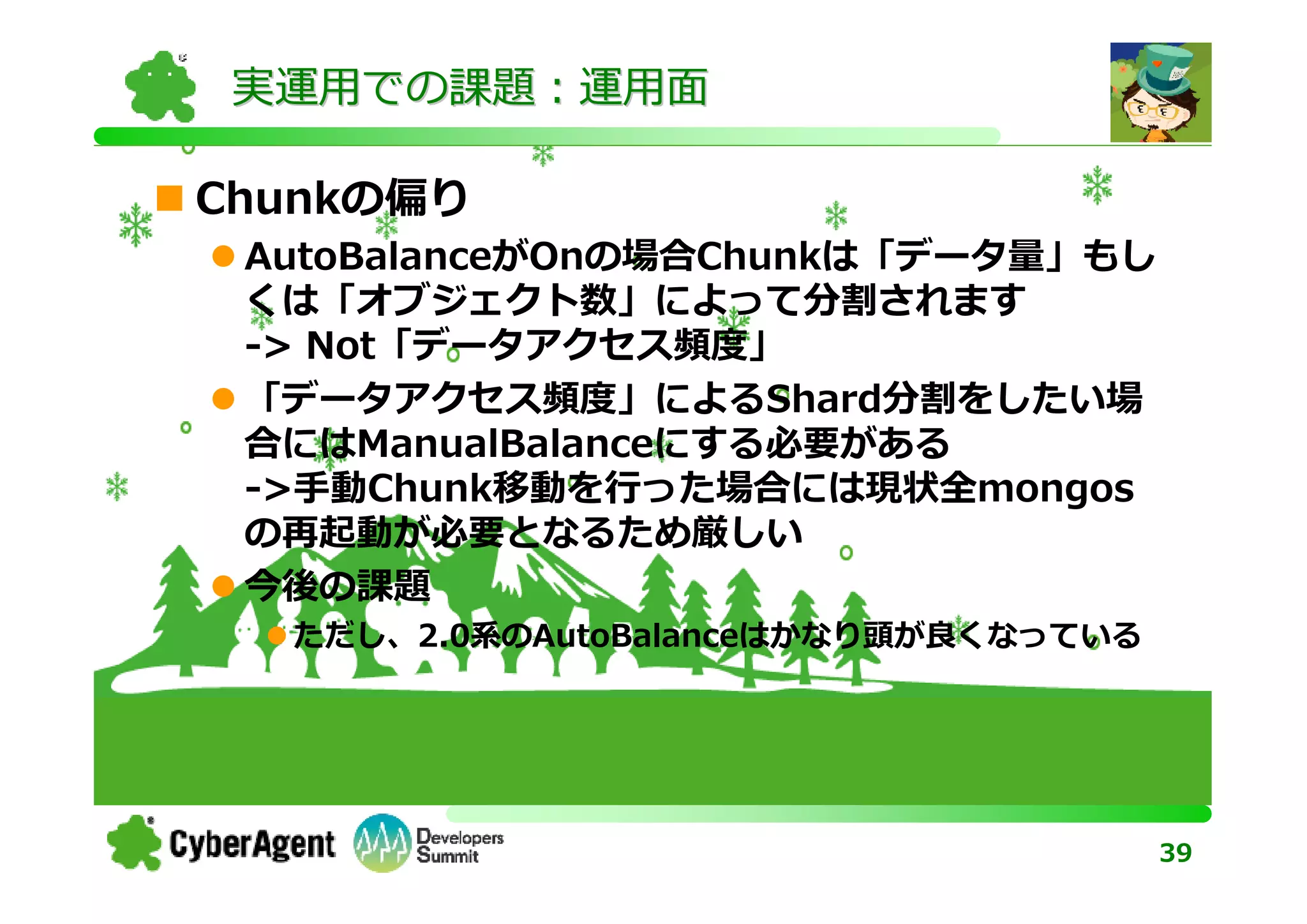 実運用での課題：運用面

Chunkの偏り
 AutoBalanceがOnの場合Chunkは「データ量」もし
 くは「オブジェクト数」によって分割されます
 -> Not「データアクセス頻度」
 「データアクセス頻度」によるShard分割をしたい場
 合にはManualBalanceにする必要がある
 ->⼿動Chunk移動を⾏った場合には現状全mongos
 の再起動が必要となるため厳しい
 今後の課題
  ただし、2.0系のAutoBalanceはかなり頭が良くなっている




                                      39
 