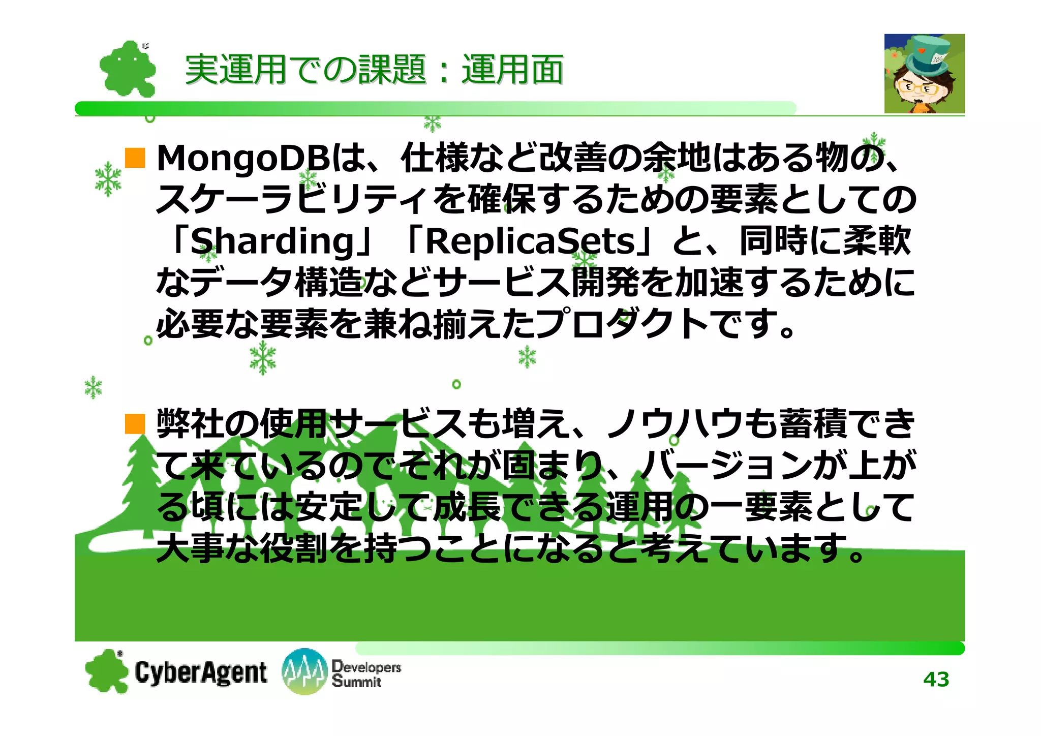 実運用での課題：運用面

MongoDBは、仕様など改善の余地はある物の、
スケーラビリティを確保するための要素としての
「Sharding」「ReplicaSets」と、同時に柔軟
なデータ構造などサービス開発を加速するために
必要な要素を兼ね揃えたプロダクトです。

弊社の使用サービスも増え、ノウハウも蓄積でき
て来ているのでそれが固まり、バージョンが上が
る頃には安定して成⻑できる運用の一要素として
⼤事な役割を持つことになると考えています。


                                 43
 