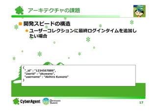 アーキテクチャの課題

開発スピードの構造
       ユーザーコレクションに最終ログインタイムを追加し
       たい場合




{
    "_id" : "1234567889",
    "userid" : "akuwano",
    "username" : "Akihiro Kuwano"
}




                                    17
 