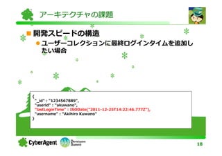 アーキテクチャの課題

開発スピードの構造
       ユーザーコレクションに最終ログインタイムを追加し
       たい場合




{
    "_id" : "1234567889",
    "userid" : "akuwano",
    "lastLoginTime" : ISODate("2011-12-25T14:22:46.777Z"),
    "username" : "Akihiro Kuwano"
}




                                                             18
 