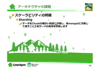 アーキテクチャの課題

スケーラビリティの問題
 Sharding
   データをChunkの細かい粒度に分割し、各mongodに分散し
   て渡すことで各サーバの負荷を分散します




                                     19
 