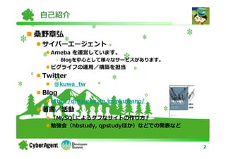 自己紹介

桑野章弘
 サイバーエージェント
   Ameba を運営しています。
    - Blogを中心として様々なサービスがあります。
   ピグライフの運用／構築を担当
 Twitter
    @kuwa_tw
 Blog
   http://d.hatena.ne.jp/akuwano/
 著書／活動
   「MySQLによるタフなサイトの作り方」
   勉強会（hbstudy, qpstudyほか）などでの発表など


                                     2
 
