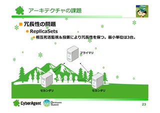 アーキテクチャの課題

冗⻑性の問題
 ReplicaSets
   相互死活監視＆投票により冗⻑性を保つ。最⼩単位は3台。


               プライマリ




     セカンダリ         セカンダリ




                                 23
 