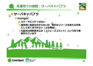 実運用での課題：サーバキャパプラ

サーバキャパプラ
 mongoc
  スケーラビリティはない
  通常時に負荷はかからないが、潤沢なリソースを使える状態
  にしておくほうがよい（上記理由）
  冗⻑性は同期書き込み（ 2フェーズコミット）という形で確
  保されています




                                 30
 