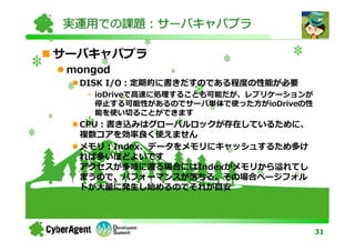 実運用での課題：サーバキャパプラ

サーバキャパプラ
 mongod
  DISK I/O：定期的に書きだすのである程度の性能が必要
   - ioDriveで⾼速に処理することも可能だが、レプリケーションが
     停止する可能性があるのでサーバ単体で使った方がioDriveの性
     能を使い切ることができます
  CPU：書き込みはグローバルロックが存在しているために、
  複数コアを効率良く使えません
  メモリ：Index、データをメモリにキャッシュするため多け
  れば多いほどよいです
  アクセスが多岐に渡る場合にはIndexがメモリから溢れてし
  まうので、パフォーマンスが落ちる。その場合ページフォル
  トが⼤量に発生し始めるのでそれが目安




                                        31
 