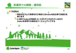 実運用での課題：運用面

index
   特定のカラムで検索を⾏う場合にはindexを貼る事で⾼速化を
   図ります
   2.0系でIndexが⾼速化 & コンパクト化されているので
   Indexを多用する場合はバージョンアップする




                                32
 