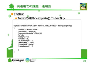 実運用での課題：運用面

Index
    Indexの確認->explain() Indexなし

replSetTest1001:PRIMARY> db.User.find({'Field02': 'test'}).explain()
{
{"_id" : "1234567889",
     "cursor" : "BasicCursor",
  "userid" : "akuwano",
     "nscanned" : 706456,
  "username" : "Akihiro Kuwano"
}    "nscannedObjects" : 706456,
     "n" : 1,
     "millis" : 749,
     "nYields" : 0,
     "nChunkSkips" : 0,
     "isMultiKey" : false,
     "indexOnly" : false,
     "indexBounds" : {

    }
}




                                                                       33
 