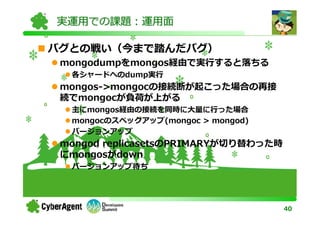 実運用での課題：運用面

バグとの戦い（今まで踏んだバグ）
 mongodumpをmongos経由で実⾏すると落ちる
  各シャードへのdump実⾏
 mongos->mongocの接続断が起こった場合の再接
 続でmongocが負荷が上がる
  主にmongos経由の接続を同時に⼤量に⾏った場合
  mongocのスペックアップ(mongoc > mongod)
  バージョンアップ
 mongod replicasetsのPRIMARYが切り替わった時
 にmongosがdown
  バージョンアップ待ち




                                      40
 