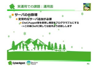 実運用での課題：運用面

サーバの台数増
 定常的なサーバ追加が必要
   Chef,Puppet等を使用し構築をプログラマブルにする
  ->この後Chefに関しては並河よりお話しします




                                   41
 