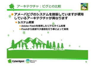 アーキテクチャ：ピグとの比較

アメーバピグのシステムを踏襲していますが使用
しているアーキテクチャが異なります
 システム概要
  Adobe Flashを使用したリアルタイム処理
  Flashから直接TCP通信を⾏う事によって実現




                             9
 