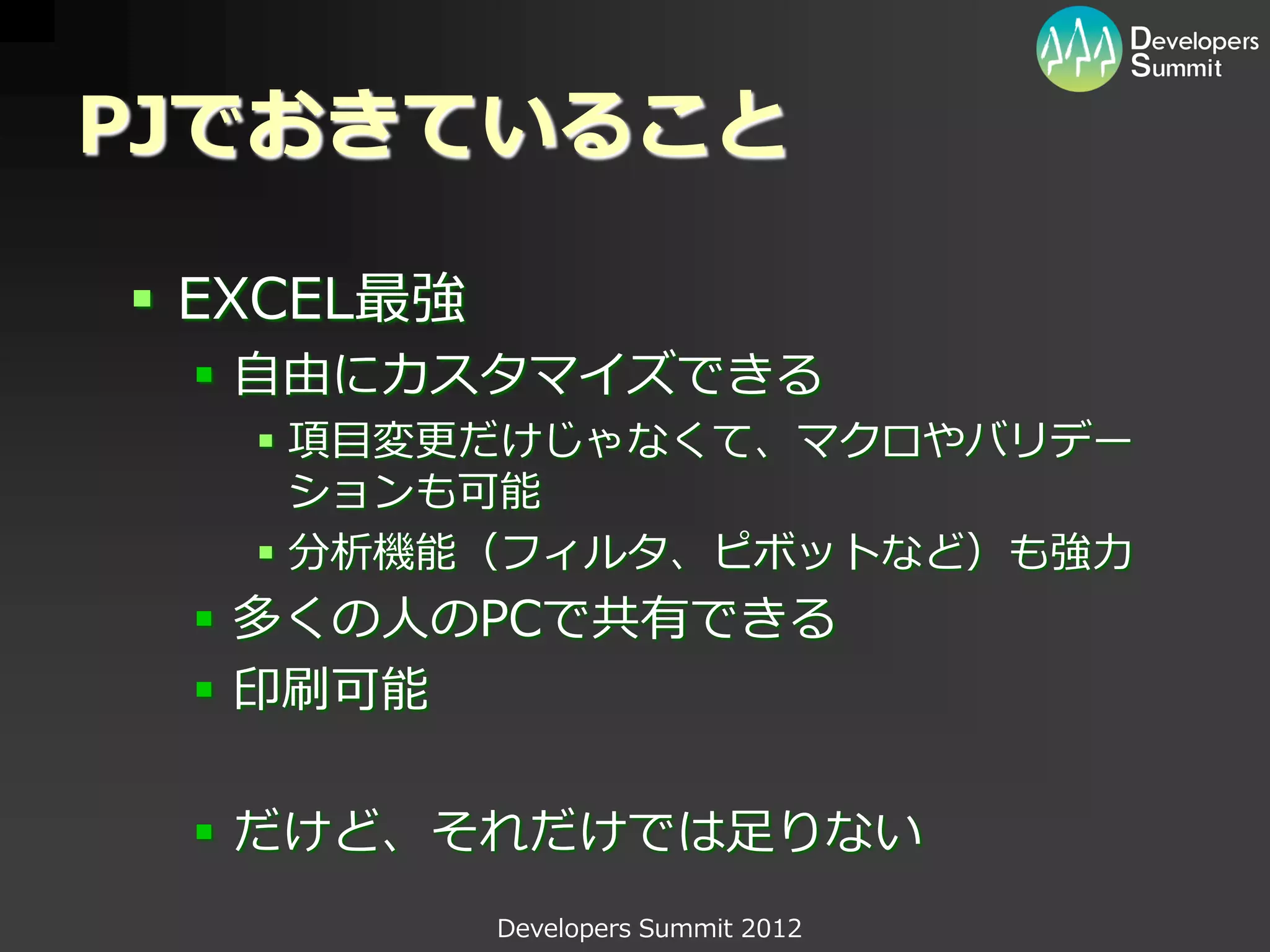 PJでおきていること

 EXCEL最強
  自由にカスタマイズできる
    項目変更だけじゃなくて、マクロやバリデー
     ションも可能
    分析機能（フィルタ、ピボットなど）も強力
  多くの人のPCで共有できる
  印刷可能

  だけど、それだけでは足りない
            Developers Summit 2012
 