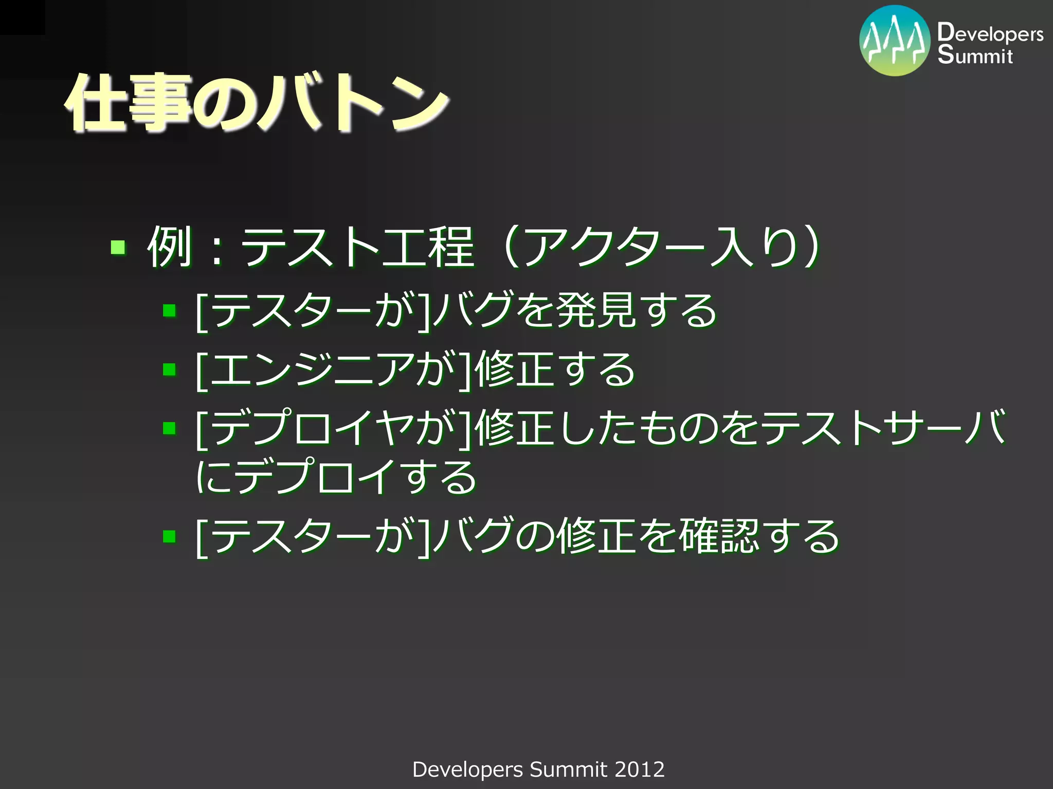 仕事のバトン

 例：テスト工程（アクター入り）
  [テスターが]バグを発見する
  [エンジニアが]修正する
  [デプロイヤが]修正したものをテストサーバ
   にデプロイする
  [テスターが]バグの修正を確認する




       Developers Summit 2012
 