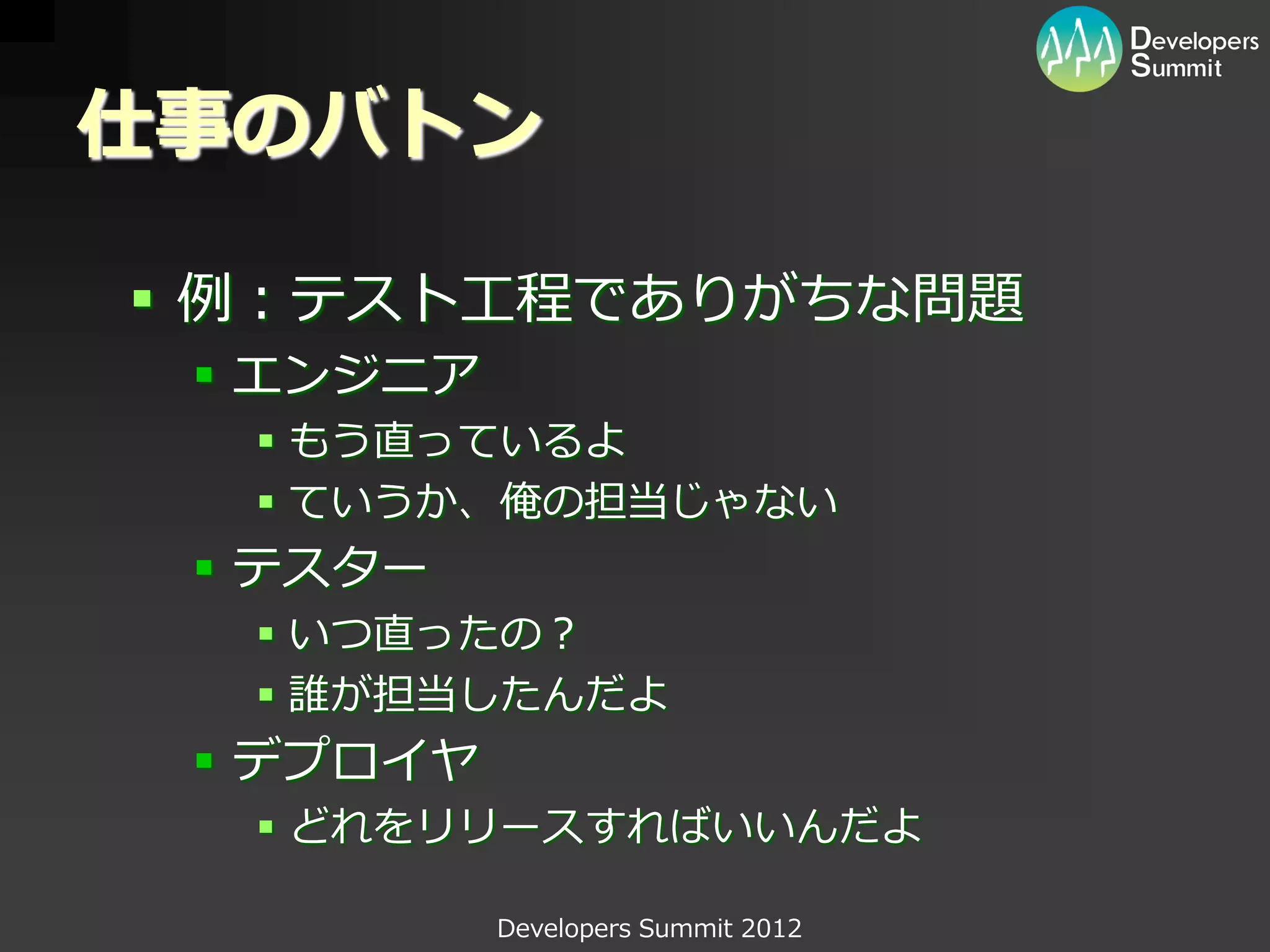 仕事のバトン

 例：テスト工程でありがちな問題
  エンジニア
   もう直っているよ
   ていうか、俺の担当じゃない
  テスター
   いつ直ったの？
   誰が担当したんだよ
  デプロイヤ
   どれをリリースすればいいんだよ

           Developers Summit 2012
 