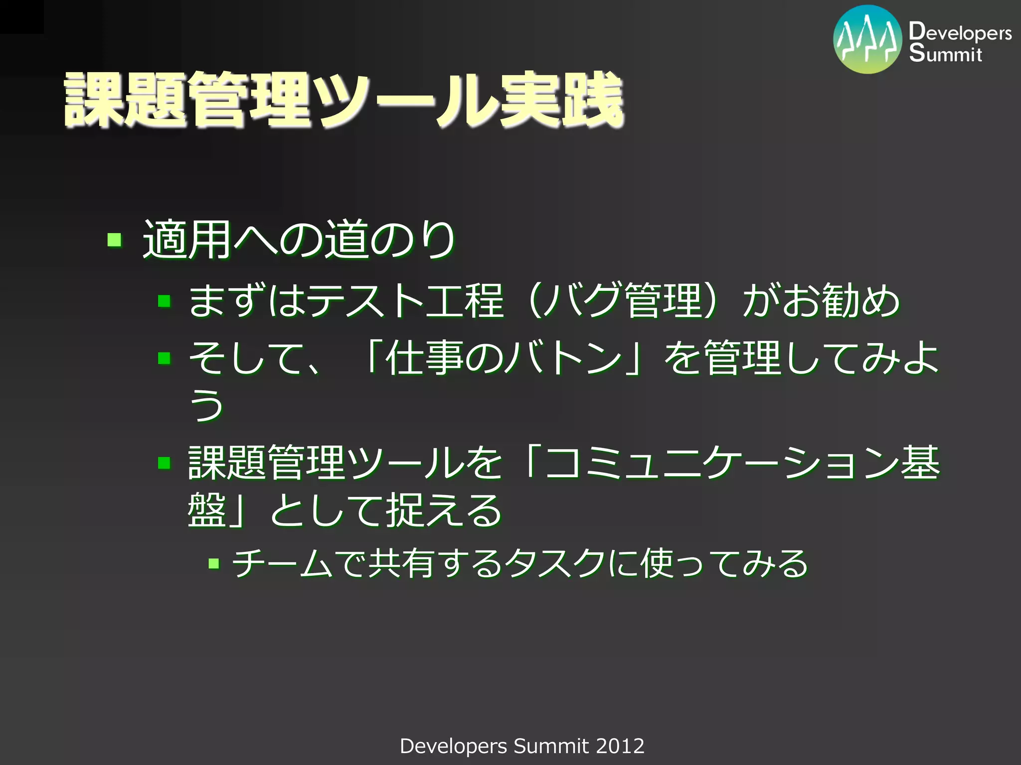 課題管理ツール実践

 適用への道のり
  まずはテスト工程（バグ管理）がお勧め
  そして、「仕事のバトン」を管理してみよ
   う
  課題管理ツールを「コミュニケーション基
   盤」として捉える
   チームで共有するタスクに使ってみる




        Developers Summit 2012
 