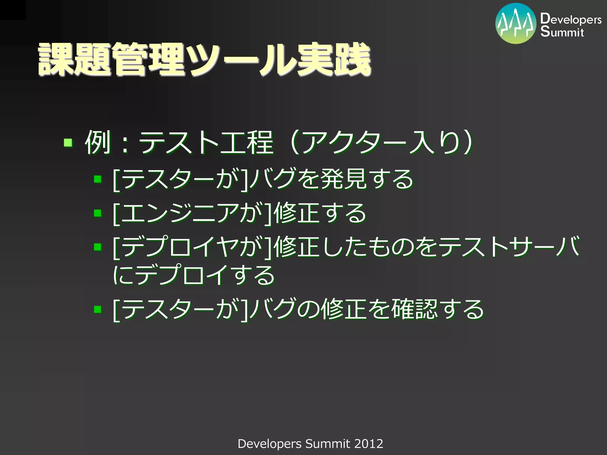 課題管理ツール実践

 例：テスト工程（アクター入り）
  [テスターが]バグを発見する
  [エンジニアが]修正する
  [デプロイヤが]修正したものをテストサーバ
   にデプロイする
  [テスターが]バグの修正を確認する




       Developers Summit 2012
 