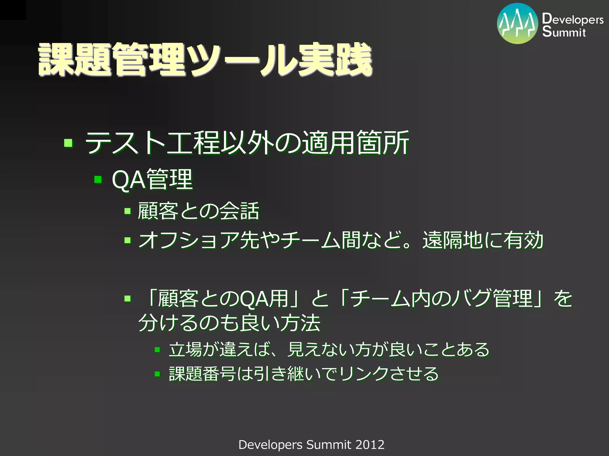 課題管理ツール実践

 テスト工程以外の適用箇所
  QA管理
   顧客との会話
   オフショア先やチーム間など。遠隔地に有効

   「顧客とのQA用」と「チーム内のバグ管理」を
    分けるのも良い方法
     立場が違えば、見えない方が良いことある
     課題番号は引き継いでリンクさせる



          Developers Summit 2012
 