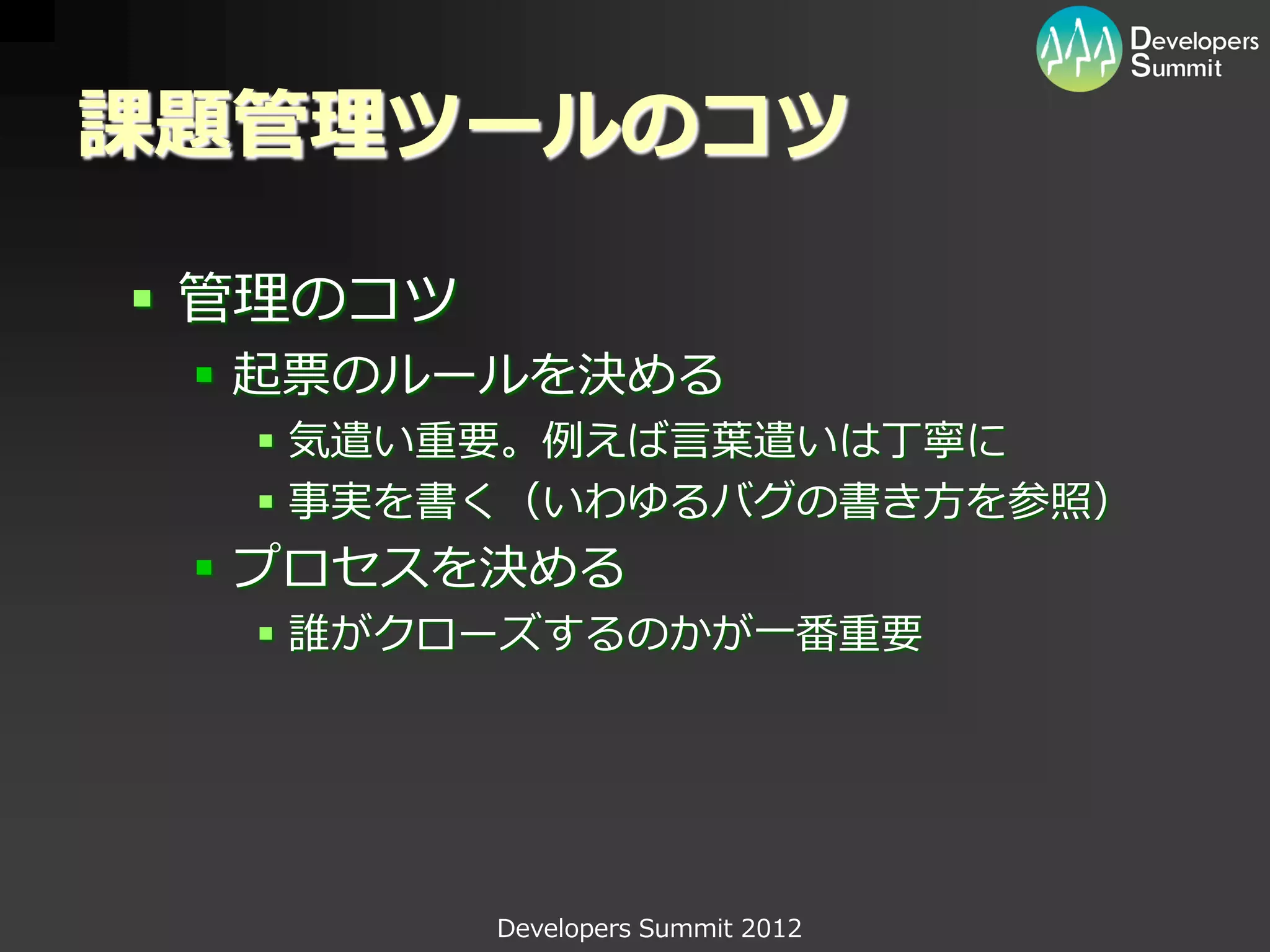 課題管理ツールのコツ

 管理のコツ
  起票のルールを決める
   気遣い重要。例えば言葉遣いは丁寧に
   事実を書く（いわゆるバグの書き方を参照）
  プロセスを決める
   誰がクローズするのかが一番重要




          Developers Summit 2012
 