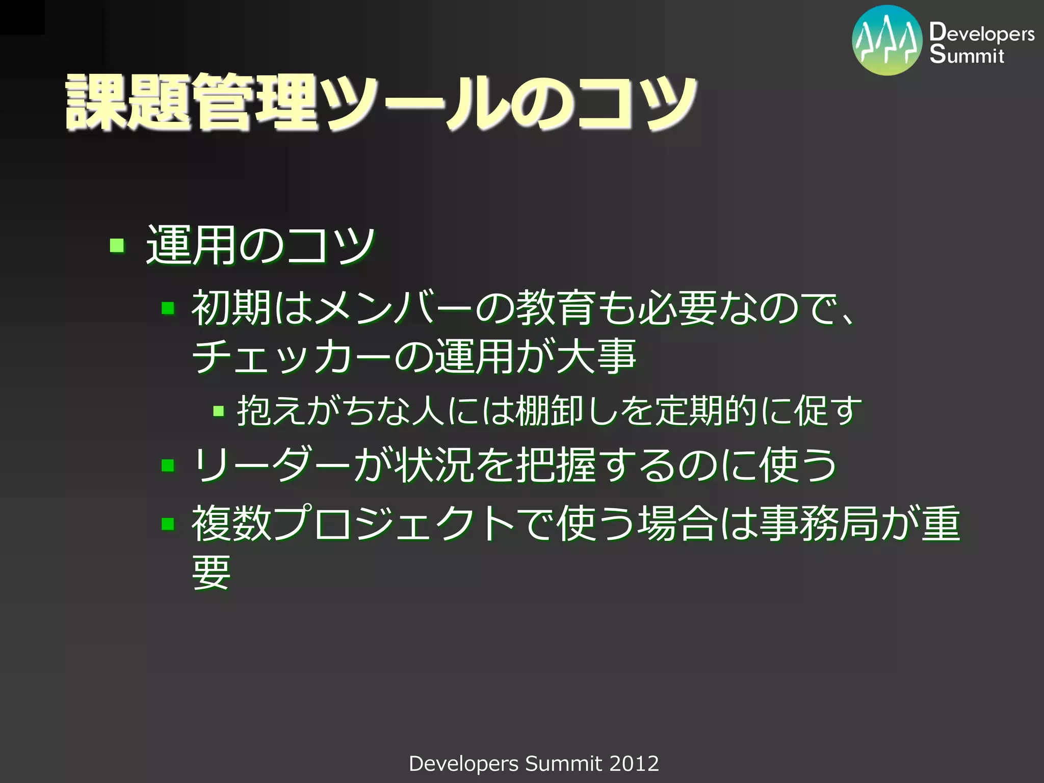 課題管理ツールのコツ

 運用のコツ
  初期はメンバーの教育も必要なので、
   チェッカーの運用が大事
   抱えがちな人には棚卸しを定期的に促す
  リーダーが状況を把握するのに使う
  複数プロジェクトで使う場合は事務局が重
   要



          Developers Summit 2012
 