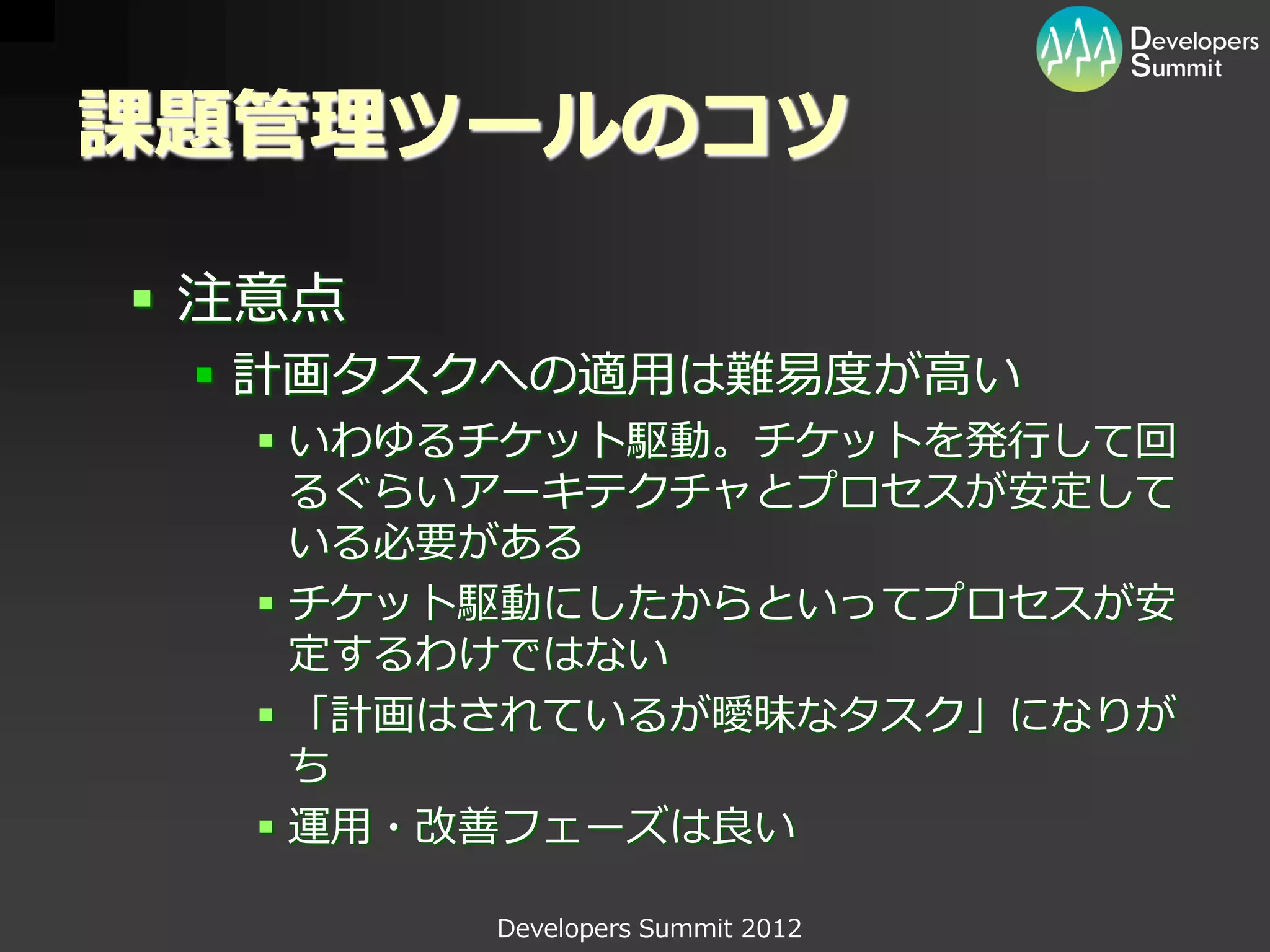 課題管理ツールのコツ

 注意点
  計画タスクへの適用は難易度が高い
   いわゆるチケット駆動。チケットを発行して回
    るぐらいアーキテクチャとプロセスが安定して
    いる必要がある
   チケット駆動にしたからといってプロセスが安
    定するわけではない
   「計画はされているが曖昧なタスク」になりが
    ち
   運用・改善フェーズは良い

        Developers Summit 2012
 