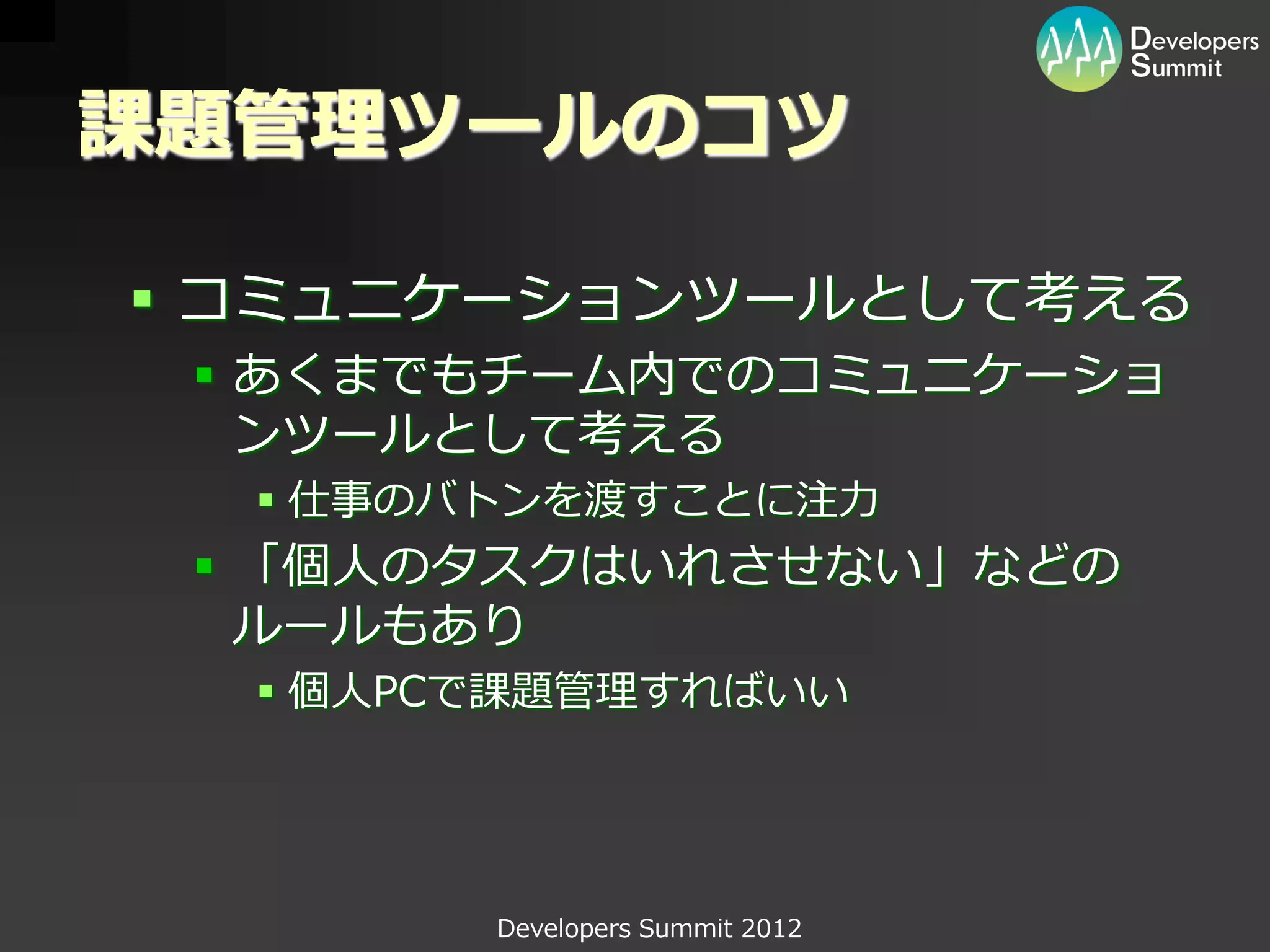 課題管理ツールのコツ

 コミュニケーションツールとして考える
  あくまでもチーム内でのコミュニケーショ
   ンツールとして考える
   仕事のバトンを渡すことに注力
  「個人のタスクはいれさせない」などの
   ルールもあり
   個人PCで課題管理すればいい




        Developers Summit 2012
 