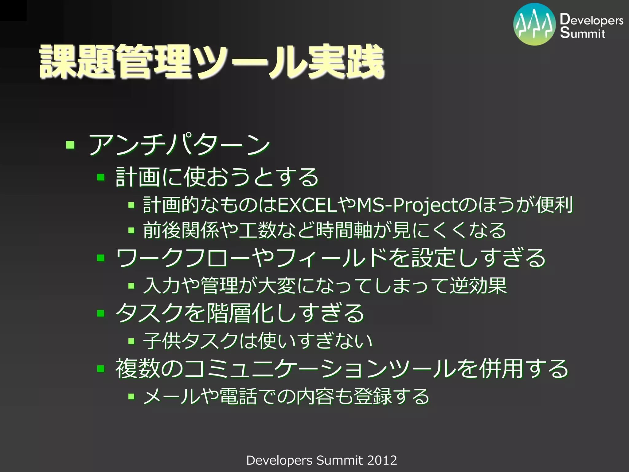 課題管理ツール実践

 アンチパターン
  計画に使おうとする
   計画的なものはEXCELやMS-Projectのほうが便利
   前後関係や工数など時間軸が見にくくなる
  ワークフローやフィールドを設定しすぎる
   入力や管理が大変になってしまって逆効果
  タスクを階層化しすぎる
   子供タスクは使いすぎない
  複数のコミュニケーションツールを併用する
   メールや電話での内容も登録する


          Developers Summit 2012
 